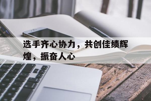 开云下载-关于选手齐心协力，共创佳绩辉煌，振奋人心的信息
